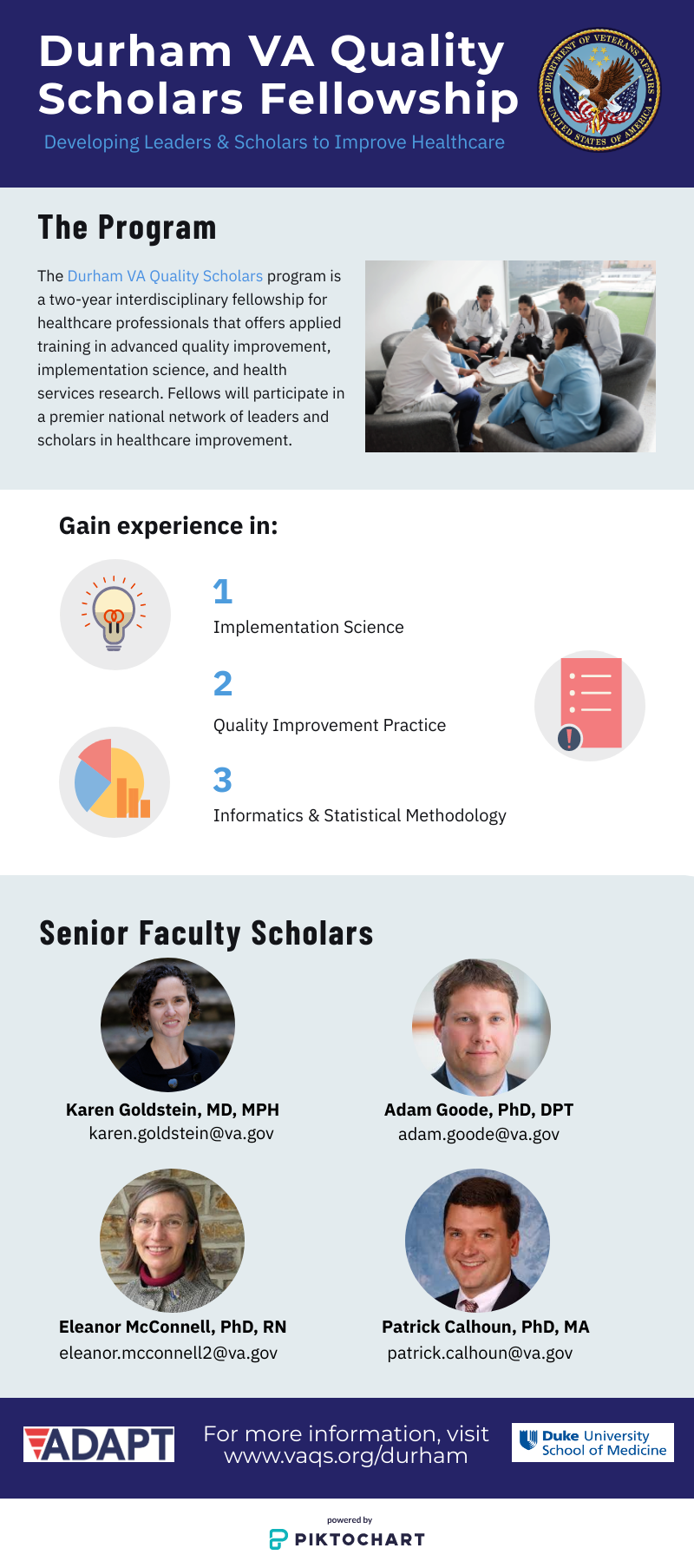 The Durham VA Quality Scholars Program is a two-year interdisciplinary fellowship program for health professionals that offers applied training in advanced quality improvement, implementation science, and health services research. Fellows participate in a premier national network of leaders and scholars in healthcare improvement. Funded by the VA Office of Academic Affiliations, the Durham program is a partnership between the Durham Veterans Affairs Health System and the Duke University Health System.  The Durham VA Quality Scholars Program is built around three main areas of focus: • Quality Improvement Practice • Mentored Scholarship  • Interprofessional Education and Collaboration The two-year fellowship will provide a full-time stipend along with a variety of advanced clinical, educational, and research opportunities within the VA, Duke, and the Durham community. ELIGIBLITY • Possess either a MD, RN or PT with doctoral degree or a PhD in Psychology • Complete a clinical requirement allowing for independent clinical practice by date of entry in the program APPLICATION PROCESS Submit a CV and two letters of recommendation along with a one-page purpose statement describing interest and career goals related to QI/Implementation Science. Contact for Application and Logistics: Elizabeth Strawbridge Elizabeth.Strawbridge@va.gov 919-286-0411 17-7989 Program Contacts: Karen Goldstein, MD, MPH, Senior Physician Scholar Eleanor McConnell, PhD, RN, Senior Nurse Scholar Website: https://www.vaqs.org/durham/